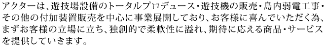 アクターは、ホールコンピューター設備・島内弱電工事・その他付加装置販売を中心に事業展開しており、お客様に喜んでいただく為、まずお客様の立場に立ち、
独創的で柔軟性に溢れ、期待に応える商品・サービスをご提供していきます。